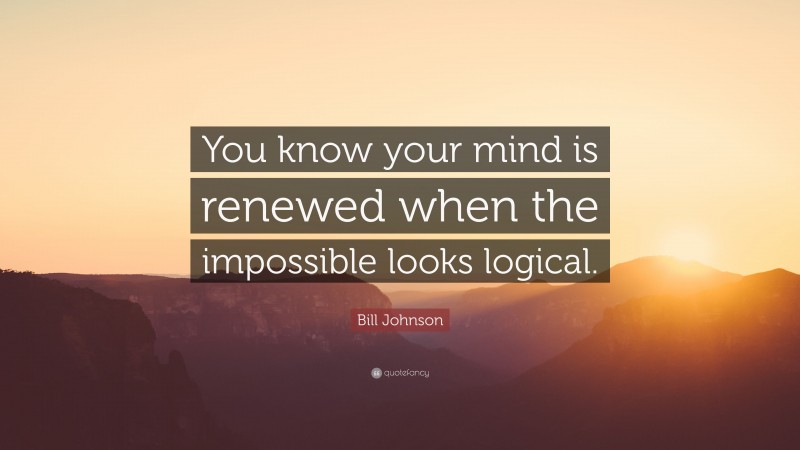 Bill Johnson Quote: “You know your mind is renewed when the impossible looks logical.”