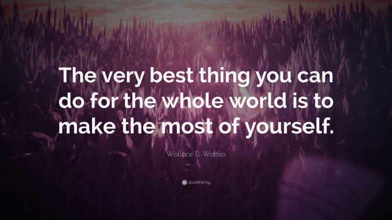 Wallace D. Wattles Quote: “The very best thing you can do for the whole world is to make the most of yourself.”