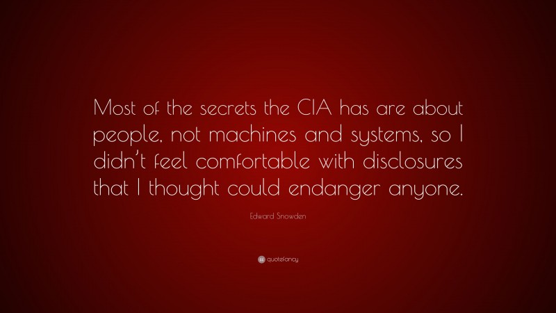 Edward Snowden Quote: “Most of the secrets the CIA has are about people, not machines and systems, so I didn’t feel comfortable with disclosures that I thought could endanger anyone.”