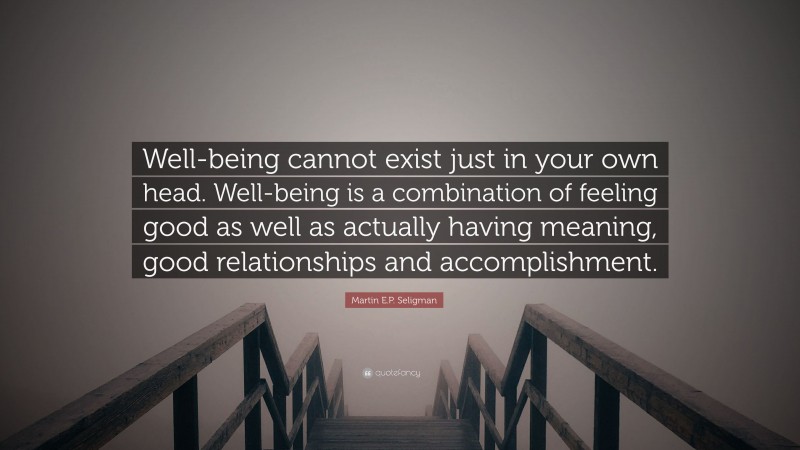 Martin E.P. Seligman Quote: “Well-being cannot exist just in your own head. Well-being is a combination of feeling good as well as actually having meaning, good relationships and accomplishment.”