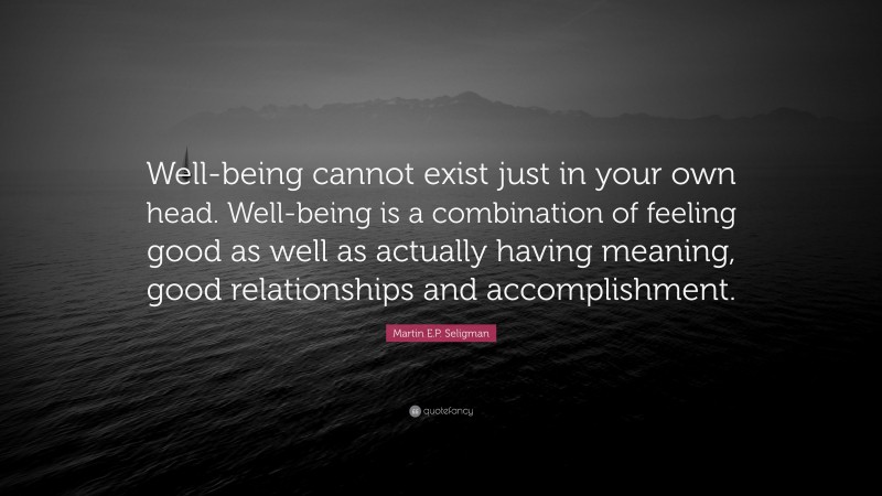 Martin E.P. Seligman Quote: “Well-being cannot exist just in your own head. Well-being is a combination of feeling good as well as actually having meaning, good relationships and accomplishment.”