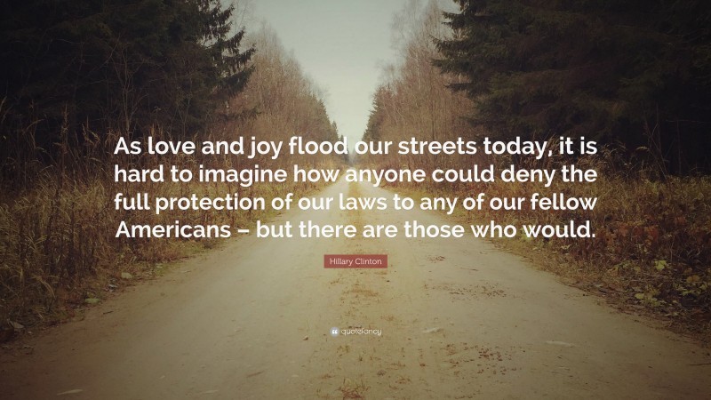 Hillary Clinton Quote: “As love and joy flood our streets today, it is hard to imagine how anyone could deny the full protection of our laws to any of our fellow Americans – but there are those who would.”