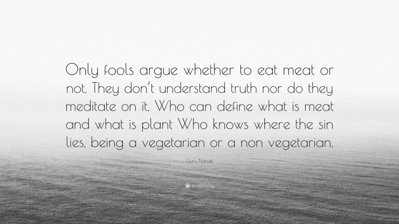 Guru Nanak Quote: “Only fools argue whether to eat meat or not. They don’t understand truth nor do they meditate on it. Who can define what is meat and what is plant Who knows where the sin lies, being a vegetarian or a non vegetarian.”