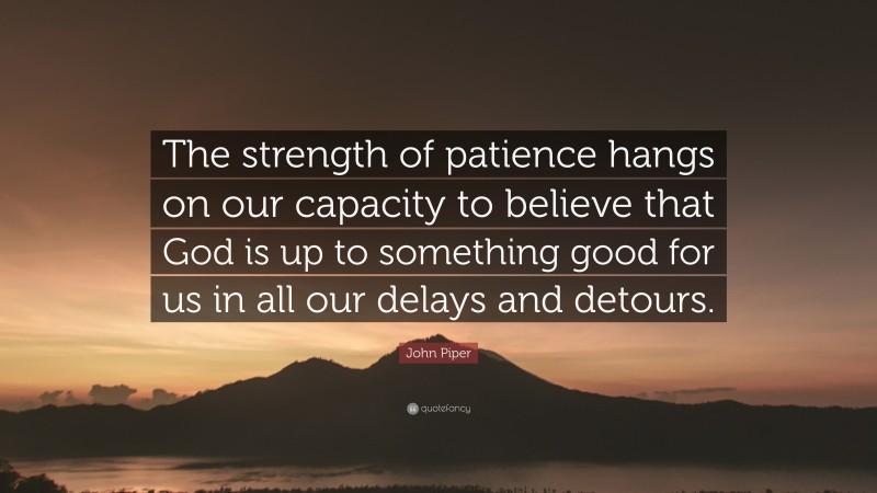 John Piper Quote: “The strength of patience hangs on our capacity to believe that God is up to something good for us in all our delays and detours.”