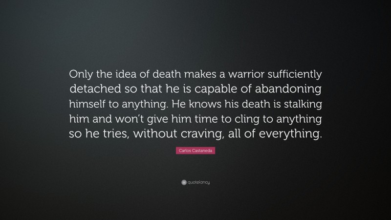 Carlos Castaneda Quote: “Only the idea of death makes a warrior sufficiently detached so that he is capable of abandoning himself to anything. He knows his death is stalking him and won’t give him time to cling to anything so he tries, without craving, all of everything.”