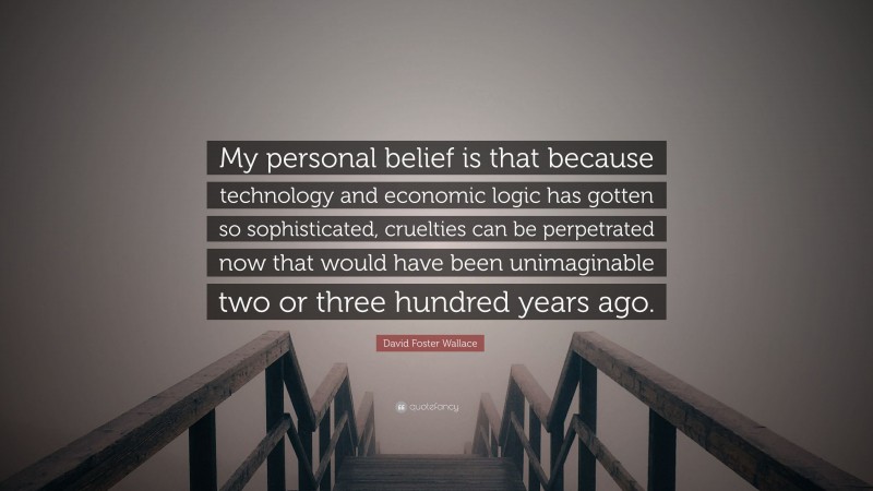 David Foster Wallace Quote: “My personal belief is that because technology and economic logic has gotten so sophisticated, cruelties can be perpetrated now that would have been unimaginable two or three hundred years ago.”