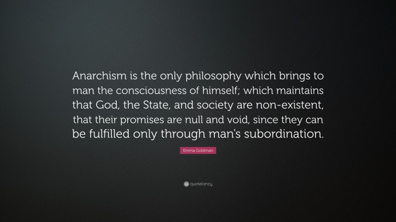 Emma Goldman Quote: “Anarchism is the only philosophy which brings to man the consciousness of himself; which maintains that God, the State, and society are non-existent, that their promises are null and void, since they can be fulfilled only through man’s subordination.”