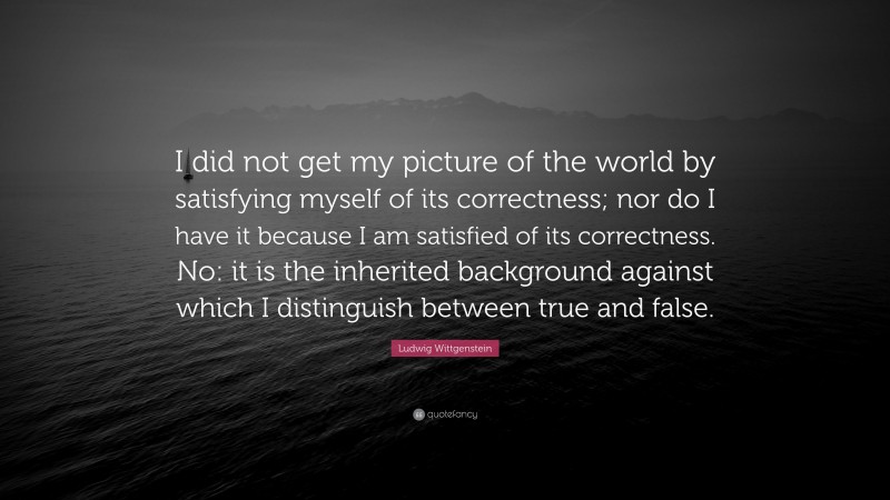 Ludwig Wittgenstein Quote: “I did not get my picture of the world by satisfying myself of its correctness; nor do I have it because I am satisfied of its correctness. No: it is the inherited background against which I distinguish between true and false.”