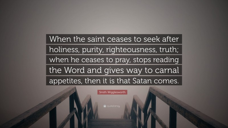 Smith Wigglesworth Quote: “When the saint ceases to seek after holiness, purity, righteousness, truth; when he ceases to pray, stops reading the Word and gives way to carnal appetites, then it is that Satan comes.”