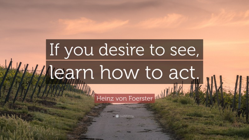 Heinz von Foerster Quote: “If you desire to see, learn how to act.”