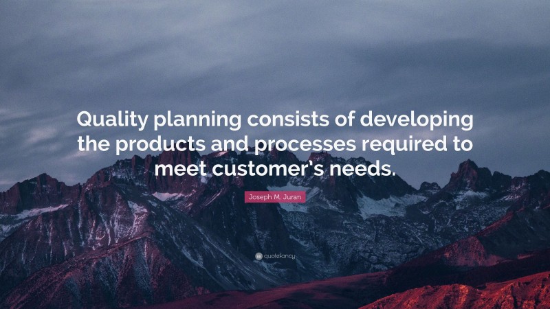 Joseph M. Juran Quote: “Quality planning consists of developing the products and processes required to meet customer’s needs.”