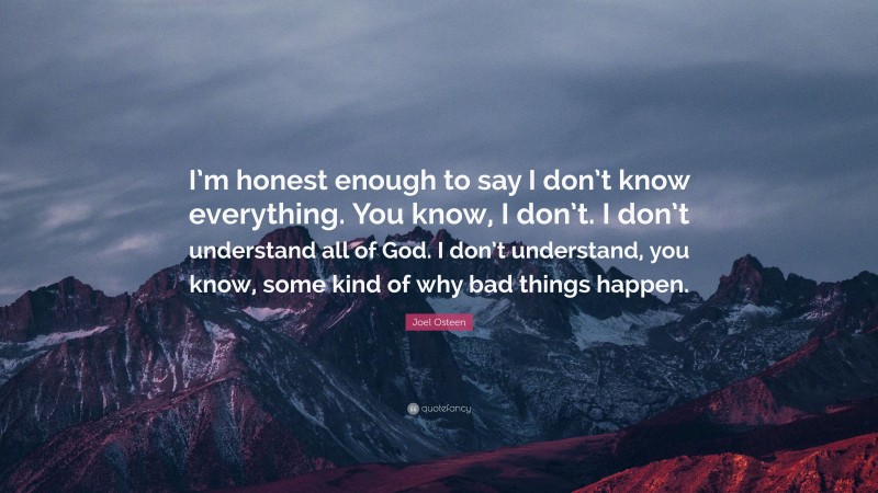 Joel Osteen Quote: “I’m honest enough to say I don’t know everything. You know, I don’t. I don’t understand all of God. I don’t understand, you know, some kind of why bad things happen.”