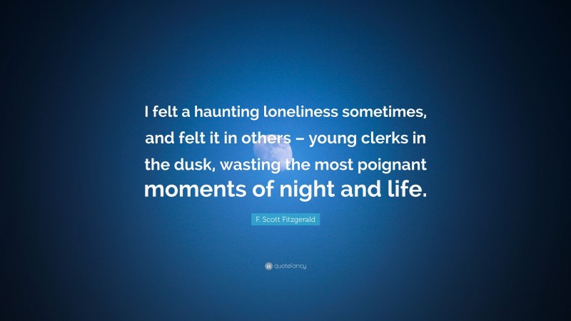 F. Scott Fitzgerald Quote: “I felt a haunting loneliness sometimes, and felt it in others – young clerks in the dusk, wasting the most poignant moments of night and life.”
