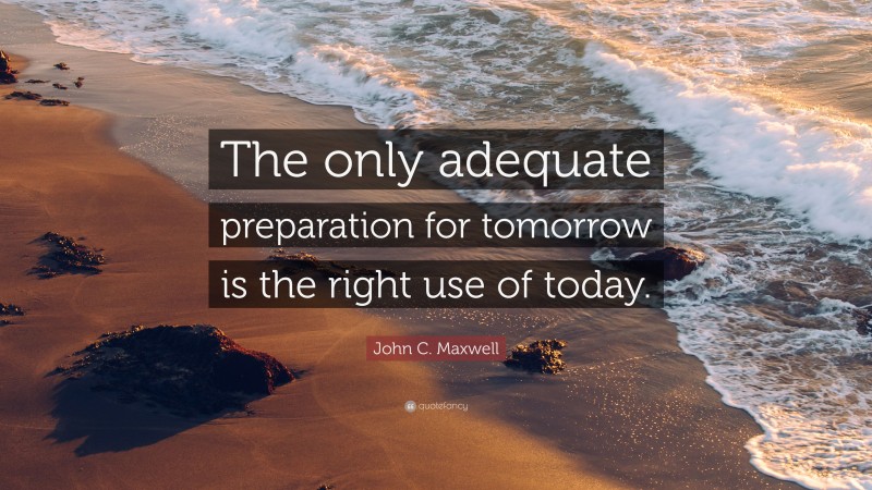 John C. Maxwell Quote: “The only adequate preparation for tomorrow is the right use of today.”