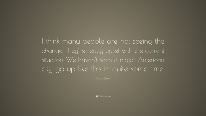 Hillary Clinton Quote: “I think many people are not seeing the change. They’re really upset with the current situation. We haven’t seen a major American city go up like this in quite some time.”