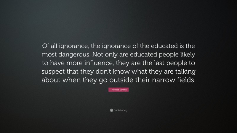 Thomas Sowell Quote: “Of all ignorance, the ignorance of the educated is the most dangerous. Not only are educated people likely to have more influence, they are the last people to suspect that they don’t know what they are talking about when they go outside their narrow fields.”