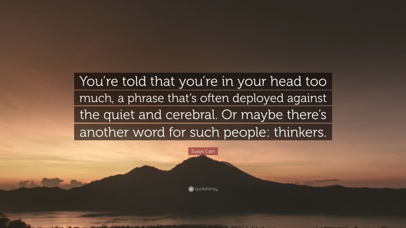 Susan Cain Quote: “You’re told that you’re in your head too much, a phrase that’s often deployed against the quiet and cerebral. Or maybe there’s another word for such people: thinkers.”