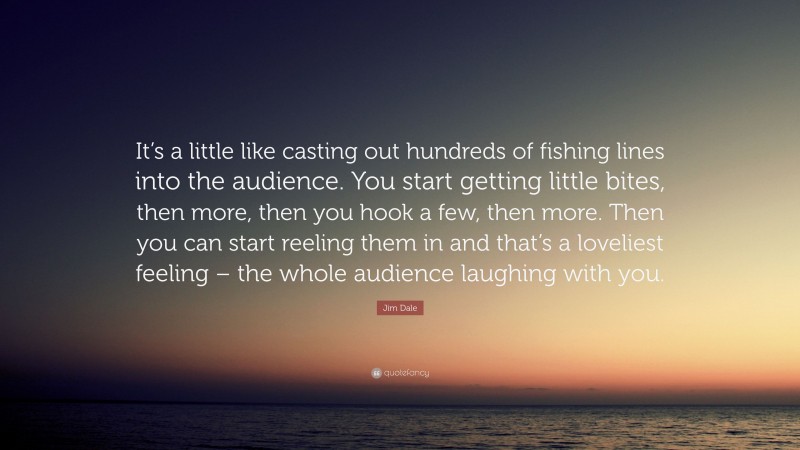 Jim Dale Quote: “It’s a little like casting out hundreds of fishing lines into the audience. You start getting little bites, then more, then you hook a few, then more. Then you can start reeling them in and that’s a loveliest feeling – the whole audience laughing with you.”