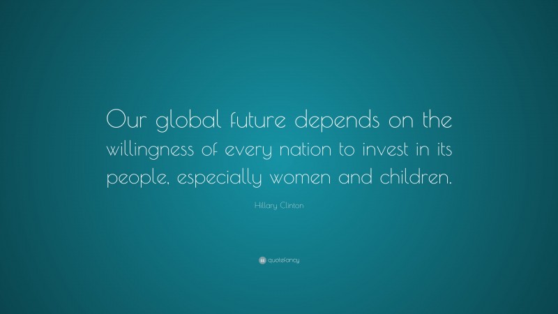 Hillary Clinton Quote: “Our global future depends on the willingness of every nation to invest in its people, especially women and children.”