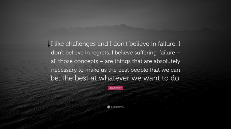 Jim Carrey Quote: “I like challenges and I don’t believe in failure. I don’t believe in regrets. I believe suffering, failure – all those concepts – are things that are absolutely necessary to make us the best people that we can be, the best at whatever we want to do.”