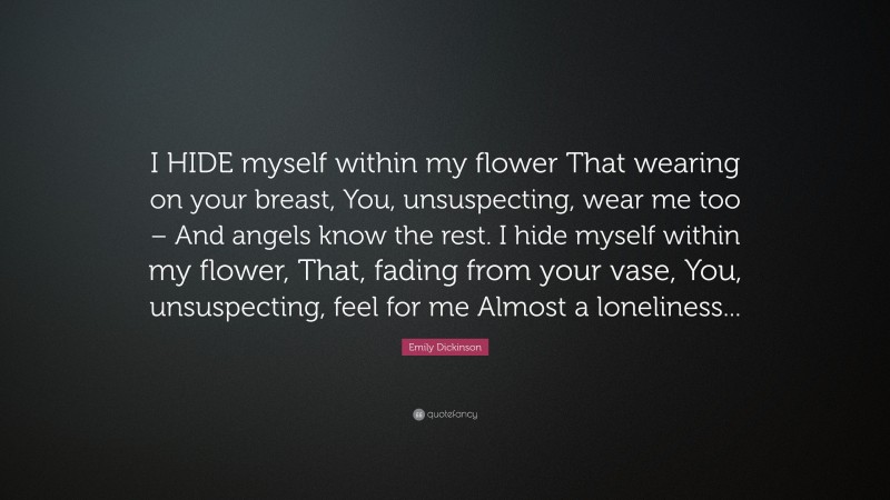 Emily Dickinson Quote: “I HIDE myself within my flower That wearing on your breast, You, unsuspecting, wear me too – And angels know the rest. I hide myself within my flower, That, fading from your vase, You, unsuspecting, feel for me Almost a loneliness...”