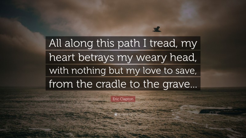 Eric Clapton Quote: “All along this path I tread, my heart betrays my weary head, with nothing but my love to save, from the cradle to the grave...”