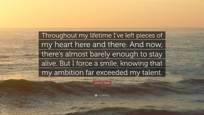 Johnny Depp Quote: “Throughout my lifetime I’ve left pieces of my heart here and there. And now, there’s almost barely enough to stay alive. But I force a smile, knowing that my ambition far exceeded my talent.”