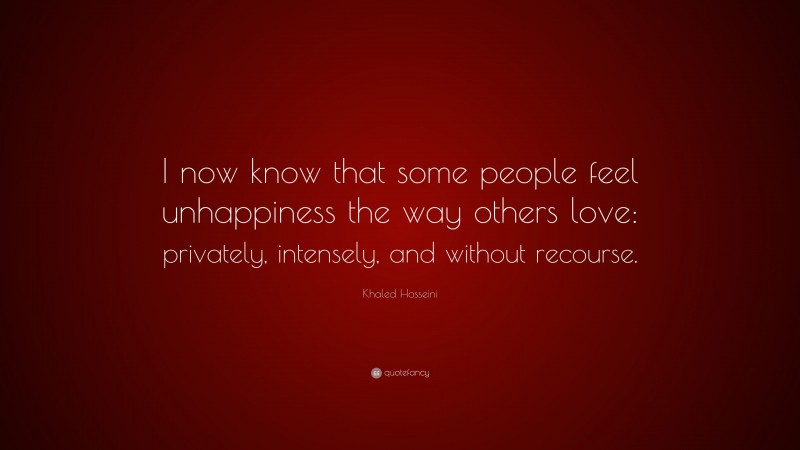 Khaled Hosseini Quote: “I now know that some people feel unhappiness the way others love: privately, intensely, and without recourse.”