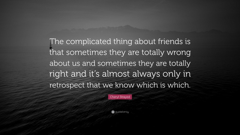 Cheryl Strayed Quote: “The complicated thing about friends is that sometimes they are totally wrong about us and sometimes they are totally right and it’s almost always only in retrospect that we know which is which.”