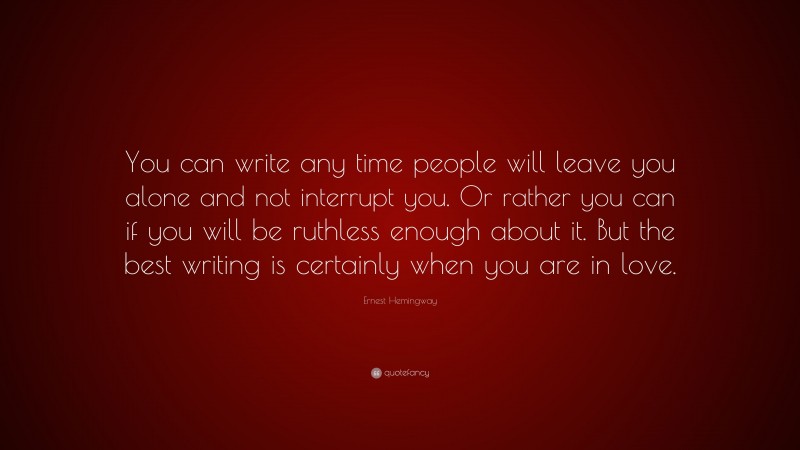 Ernest Hemingway Quote: “You can write any time people will leave you alone and not interrupt you. Or rather you can if you will be ruthless enough about it. But the best writing is certainly when you are in love.”