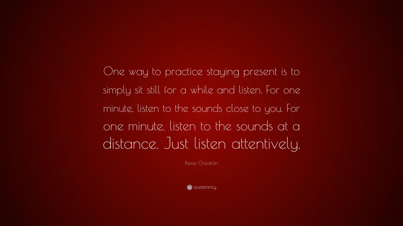 Pema Chödrön Quote: “One way to practice staying present is to simply sit still for a while and listen. For one minute, listen to the sounds close to you. For one minute, listen to the sounds at a distance. Just listen attentively.”