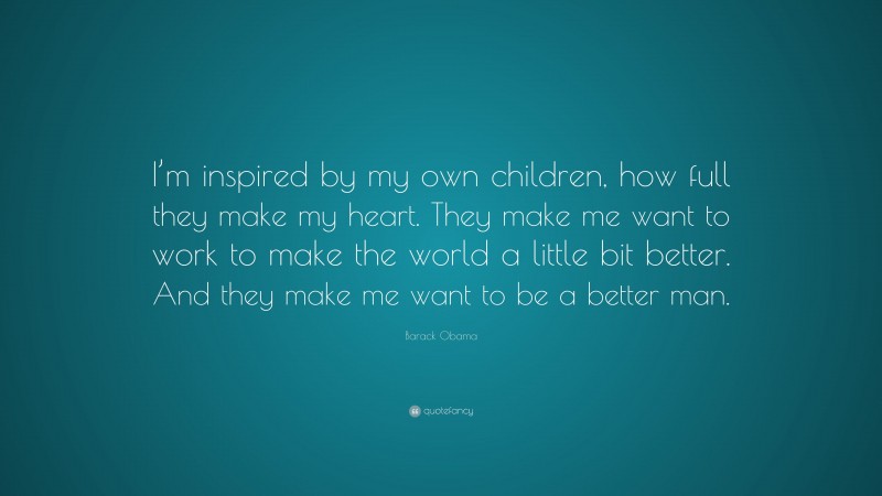 Barack Obama Quote: “I’m inspired by my own children, how full they make my heart. They make me want to work to make the world a little bit better. And they make me want to be a better man.”