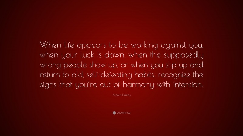 Aldous Huxley Quote: “When life appears to be working against you, when your luck is down, when the supposedly wrong people show up, or when you slip up and return to old, self-defeating habits, recognize the signs that you’re out of harmony with intention.”