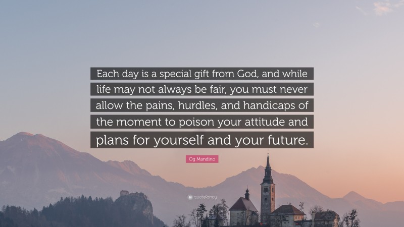 Og Mandino Quote: “Each day is a special gift from God, and while life may not always be fair, you must never allow the pains, hurdles, and handicaps of the moment to poison your attitude and plans for yourself and your future.”