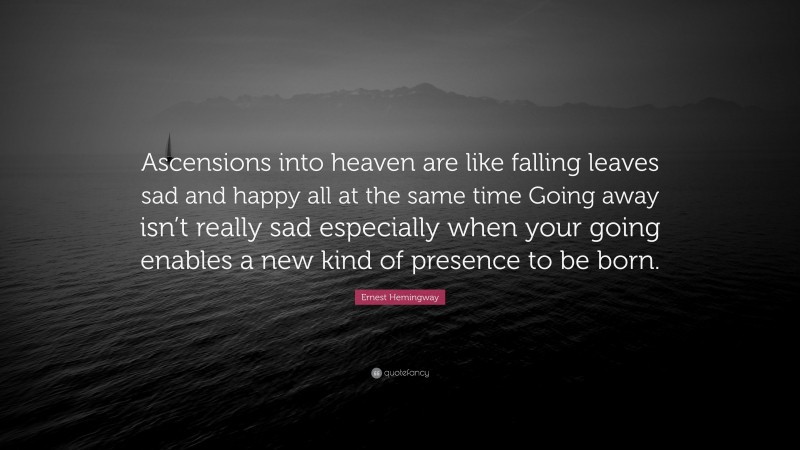 Ernest Hemingway Quote: “Ascensions into heaven are like falling leaves sad and happy all at the same time Going away isn’t really sad especially when your going enables a new kind of presence to be born.”