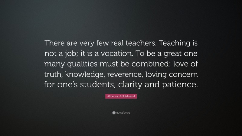 Alice von Hildebrand Quote: “There are very few real teachers. Teaching is not a job; it is a vocation. To be a great one many qualities must be combined: love of truth, knowledge, reverence, loving concern for one’s students, clarity and patience.”