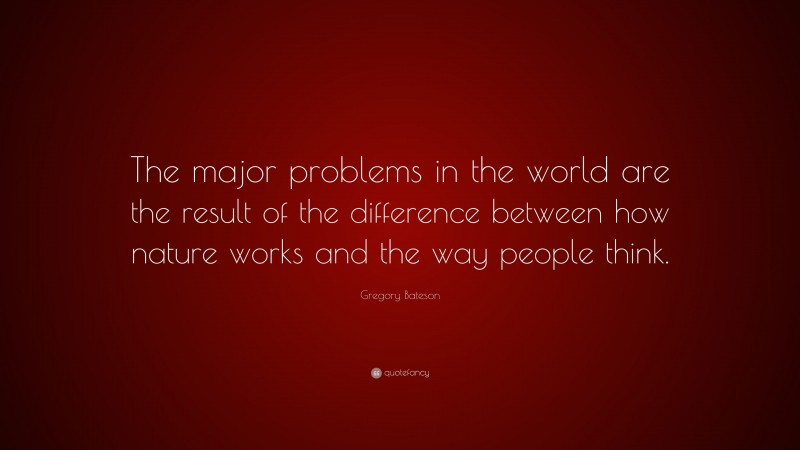 Gregory Bateson Quote: “The major problems in the world are the result of the difference between how nature works and the way people think.”