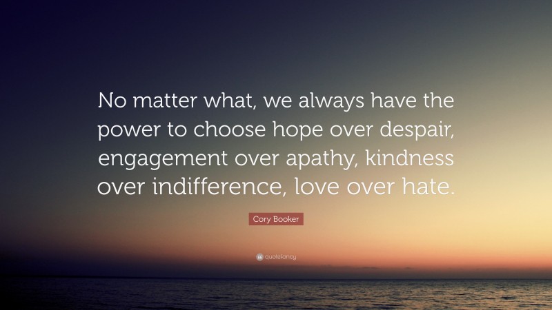 Cory Booker Quote: “No matter what, we always have the power to choose hope over despair, engagement over apathy, kindness over indifference, love over hate.”