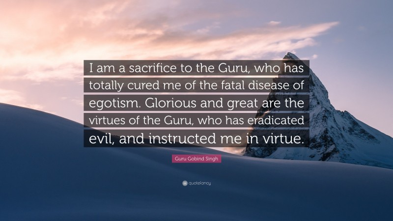 Guru Gobind Singh Quote: “I am a sacrifice to the Guru, who has totally cured me of the fatal disease of egotism. Glorious and great are the virtues of the Guru, who has eradicated evil, and instructed me in virtue.”