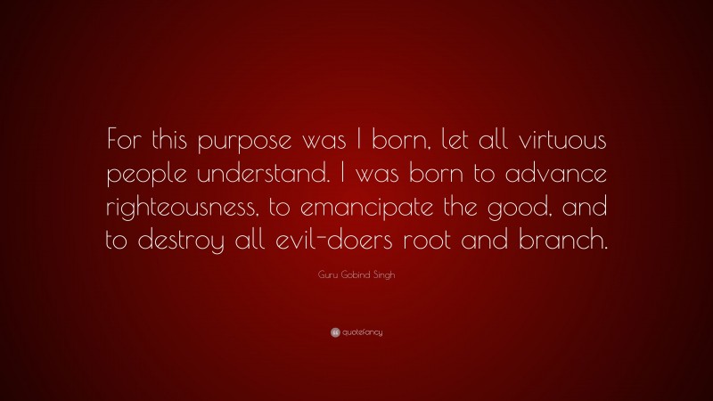 Guru Gobind Singh Quote: “For this purpose was I born, let all virtuous people understand. I was born to advance righteousness, to emancipate the good, and to destroy all evil-doers root and branch.”