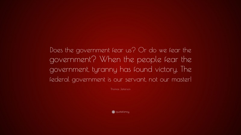Thomas Jefferson Quote: “Does the government fear us? Or do we fear the government? When the people fear the government, tyranny has found victory. The federal government is our servant, not our master!”