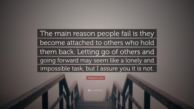 Frederick Lenz Quote: “The main reason people fail is they become attached to others who hold them back. Letting go of others and going forward may seem like a lonely and impossible task, but I assure you it is not.”