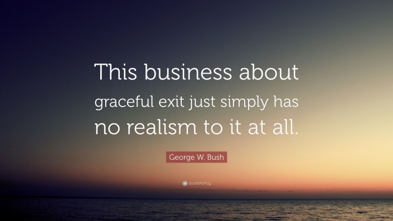 George W. Bush Quote: “This business about graceful exit just simply has no realism to it at all.”