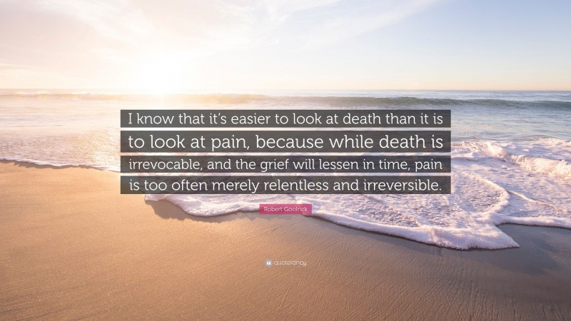 Robert Goolrick Quote: “I know that it’s easier to look at death than it is to look at pain, because while death is irrevocable, and the grief will lessen in time, pain is too often merely relentless and irreversible.”