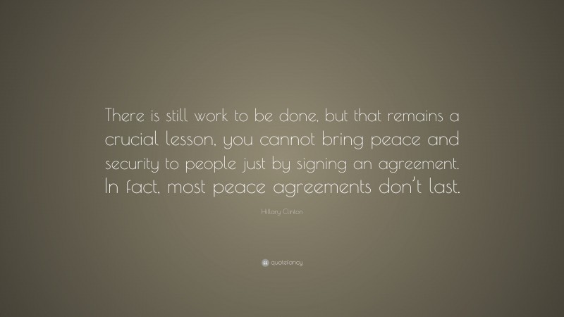 Hillary Clinton Quote: “There is still work to be done, but that remains a crucial lesson, you cannot bring peace and security to people just by signing an agreement. In fact, most peace agreements don’t last.”