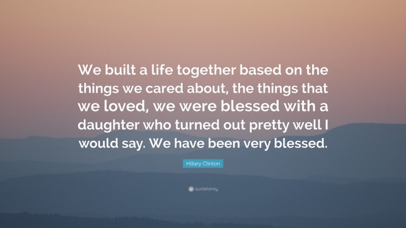 Hillary Clinton Quote: “We built a life together based on the things we cared about, the things that we loved, we were blessed with a daughter who turned out pretty well I would say. We have been very blessed.”