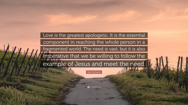 Ravi Zacharias Quote: “Love is the greatest apologetic. It is the essential component in reaching the whole person in a fragmented world. The need is vast, but it is also imperative that we be willing to follow the example of Jesus and meet the need.”