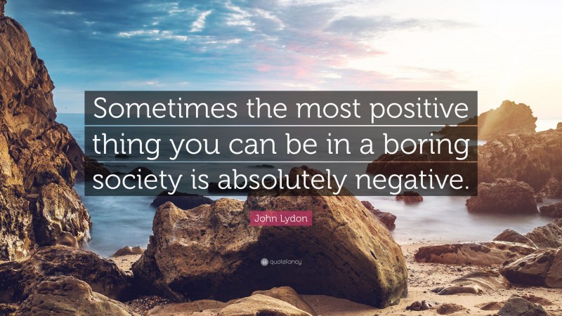 John Lydon Quote: “Sometimes the most positive thing you can be in a boring society is absolutely negative.”
