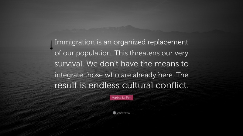 Marine Le Pen Quote: “Immigration is an organized replacement of our population. This threatens our very survival. We don’t have the means to integrate those who are already here. The result is endless cultural conflict.”
