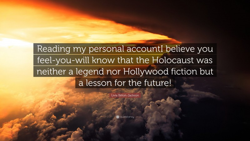 Livia Bitton-Jackson Quote: “Reading my personal accountI believe you feel-you-will know that the Holocaust was neither a legend nor Hollywood fiction but a lesson for the future!”
